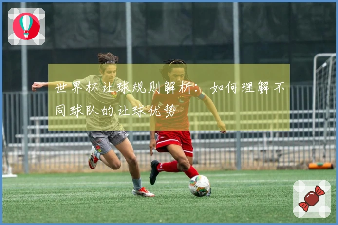 世界杯让球规则解析：如何理解不同球队的让球优势